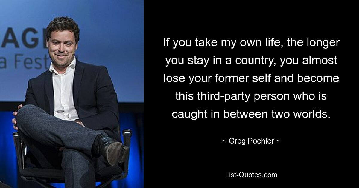 If you take my own life, the longer you stay in a country, you almost lose your former self and become this third-party person who is caught in between two worlds. — © Greg Poehler