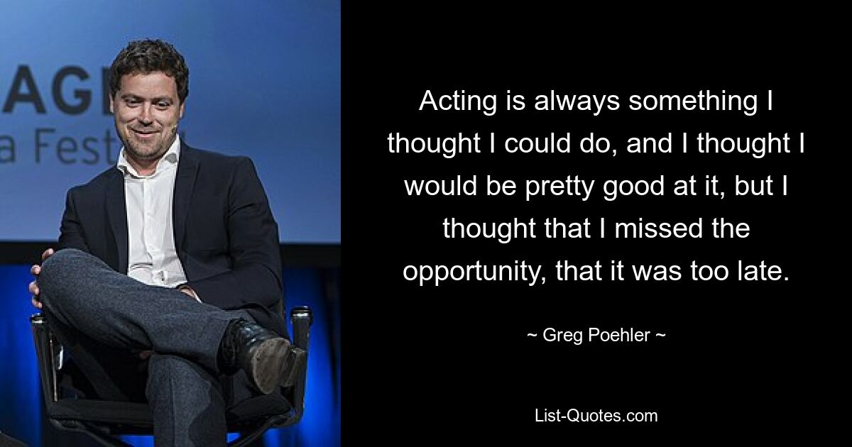 Acting is always something I thought I could do, and I thought I would be pretty good at it, but I thought that I missed the opportunity, that it was too late. — © Greg Poehler