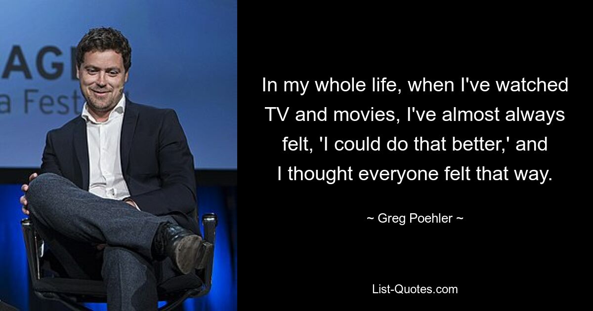 In my whole life, when I've watched TV and movies, I've almost always felt, 'I could do that better,' and I thought everyone felt that way. — © Greg Poehler