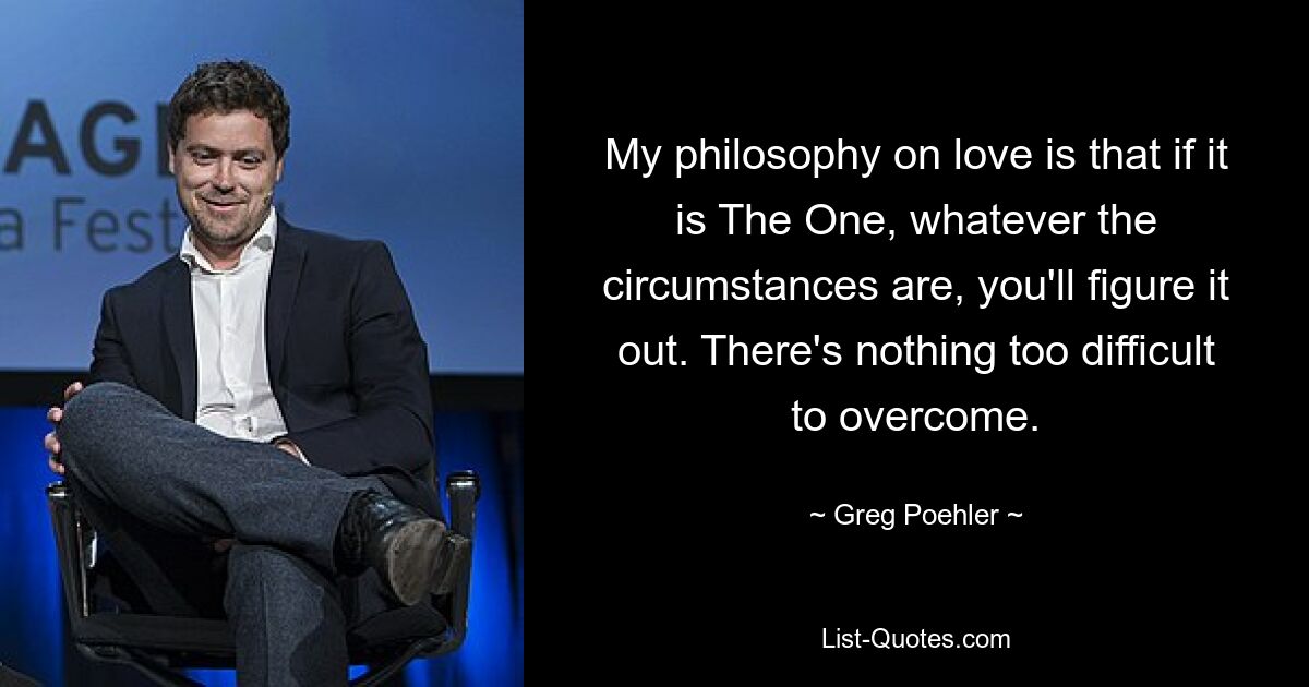 My philosophy on love is that if it is The One, whatever the circumstances are, you'll figure it out. There's nothing too difficult to overcome. — © Greg Poehler