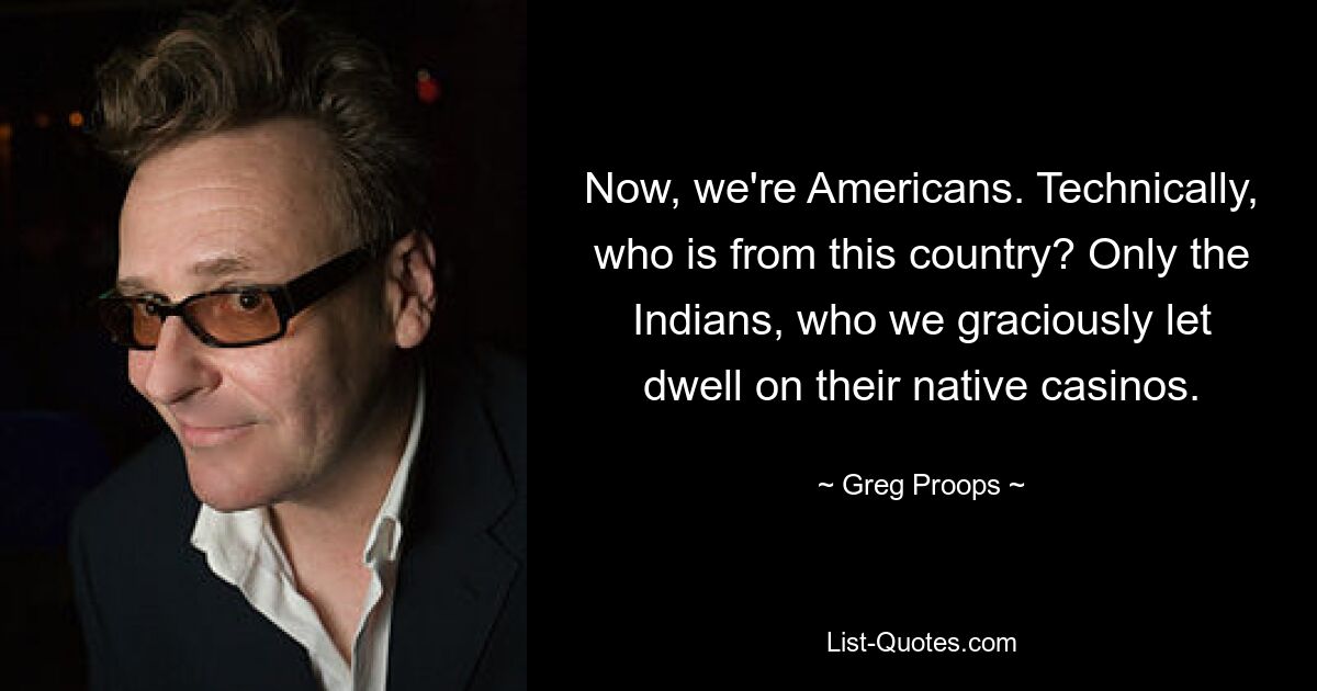 Now, we're Americans. Technically, who is from this country? Only the Indians, who we graciously let dwell on their native casinos. — © Greg Proops