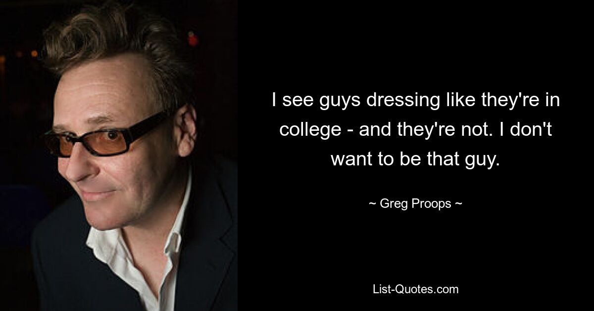 I see guys dressing like they're in college - and they're not. I don't want to be that guy. — © Greg Proops