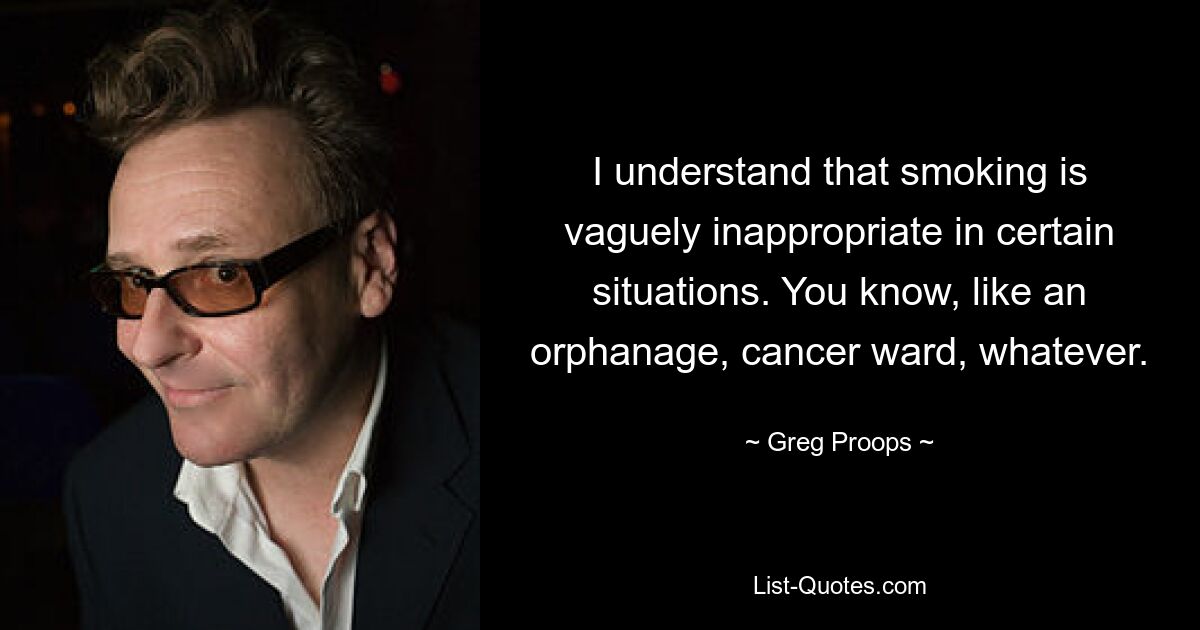 I understand that smoking is vaguely inappropriate in certain situations. You know, like an orphanage, cancer ward, whatever. — © Greg Proops