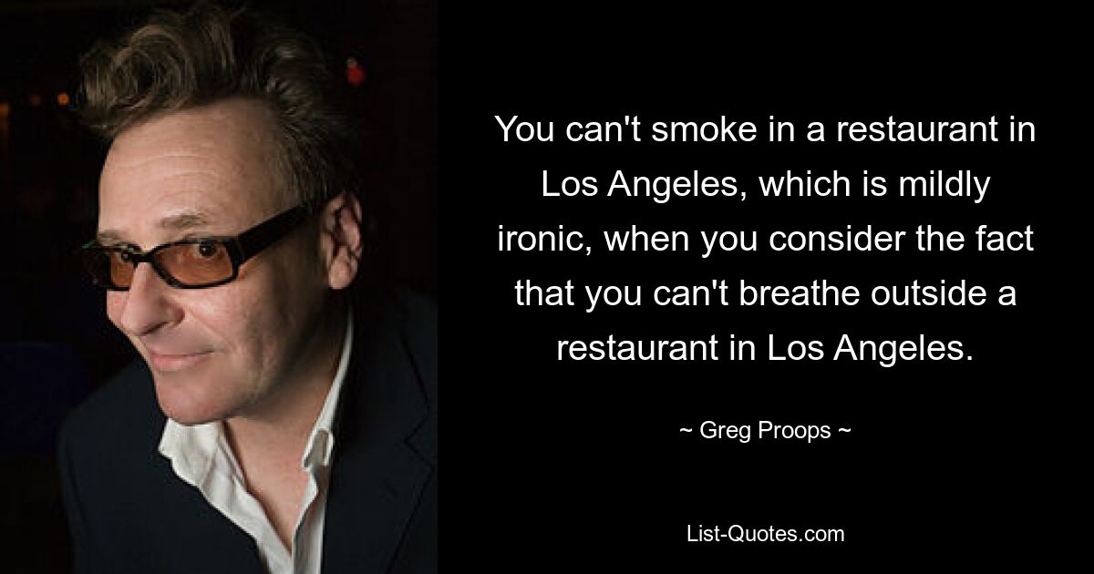 You can't smoke in a restaurant in Los Angeles, which is mildly ironic, when you consider the fact that you can't breathe outside a restaurant in Los Angeles. — © Greg Proops