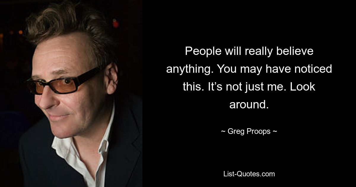 People will really believe anything. You may have noticed this. It’s not just me. Look around. — © Greg Proops