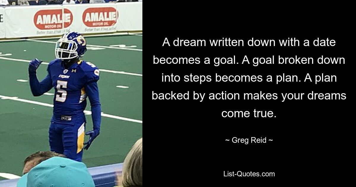 A dream written down with a date becomes a goal. A goal broken down into steps becomes a plan. A plan backed by action makes your dreams come true. — © Greg Reid