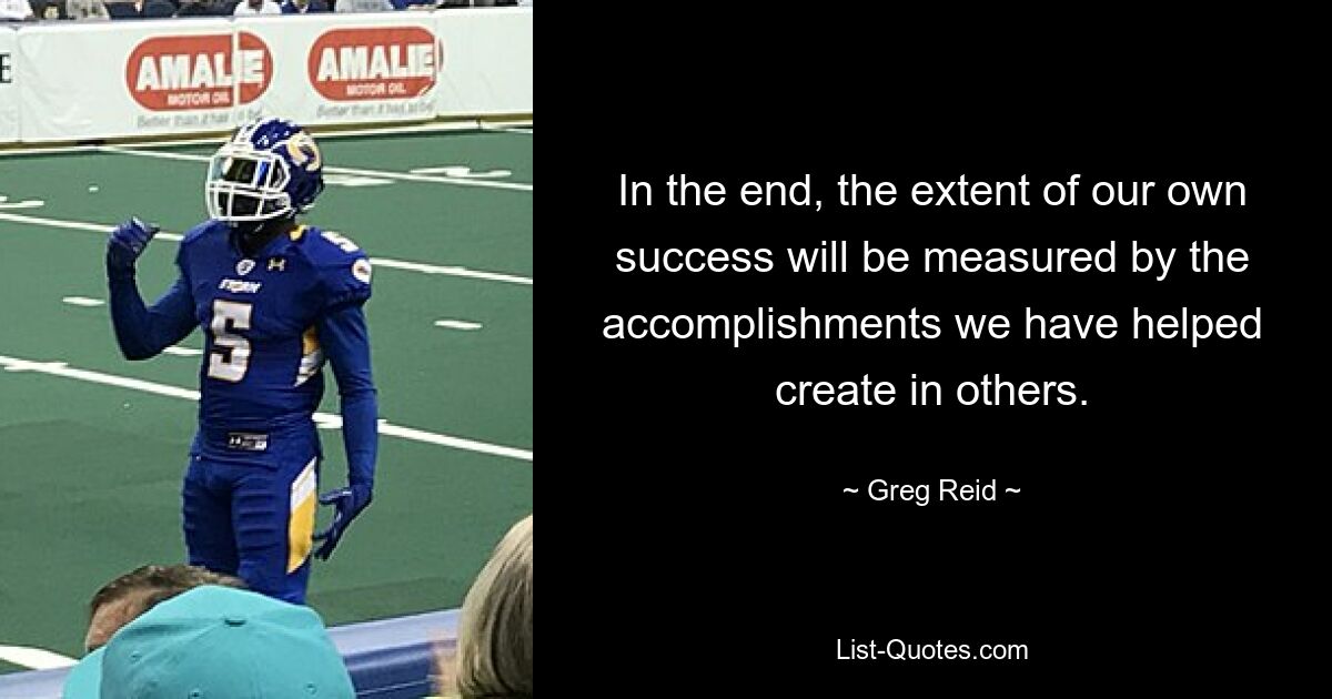 In the end, the extent of our own success will be measured by the accomplishments we have helped create in others. — © Greg Reid