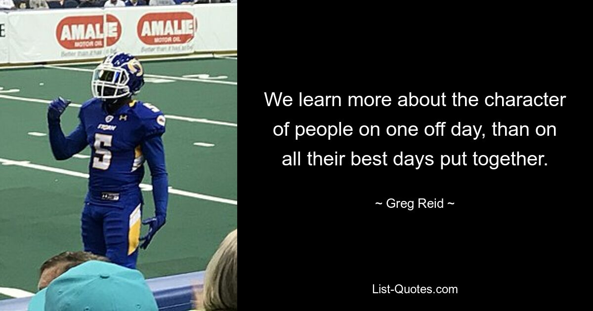 We learn more about the character of people on one off day, than on all their best days put together. — © Greg Reid