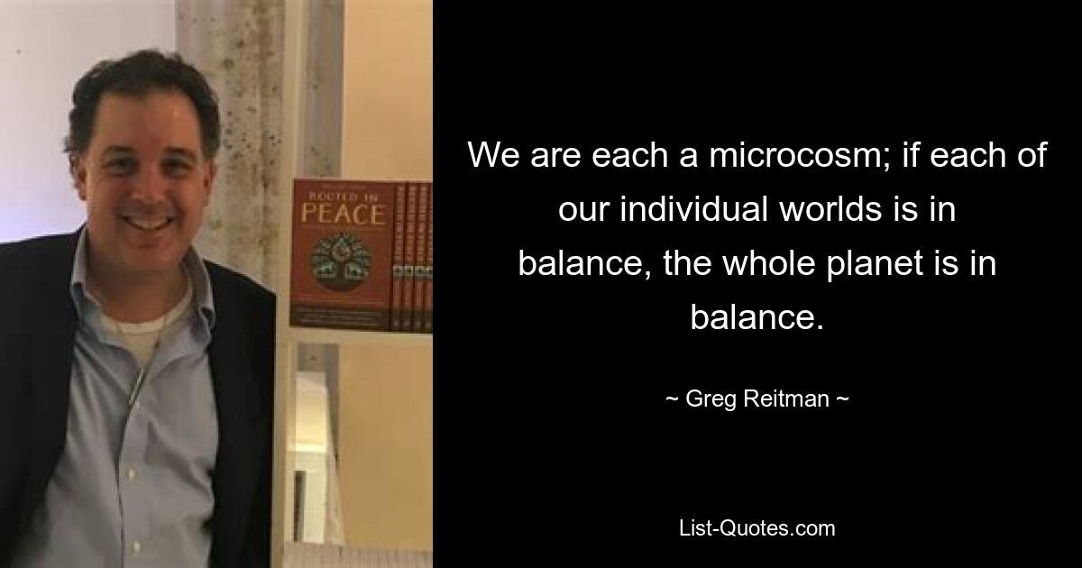 We are each a microcosm; if each of our individual worlds is in balance, the whole planet is in balance. — © Greg Reitman