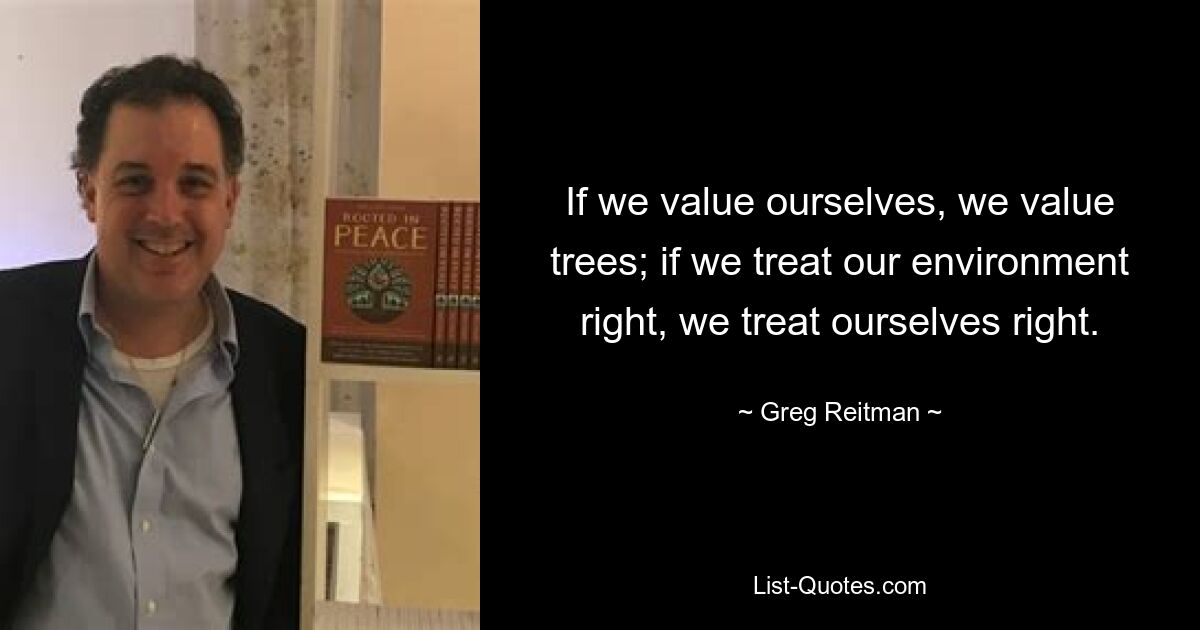 If we value ourselves, we value trees; if we treat our environment right, we treat ourselves right. — © Greg Reitman