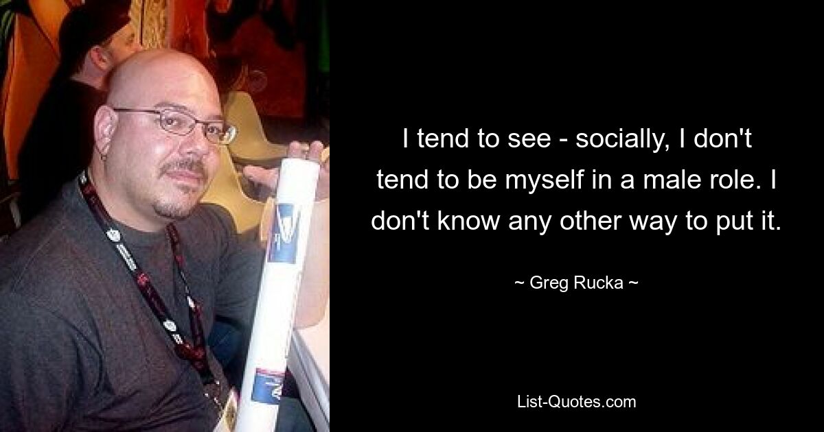 I tend to see - socially, I don't tend to be myself in a male role. I don't know any other way to put it. — © Greg Rucka