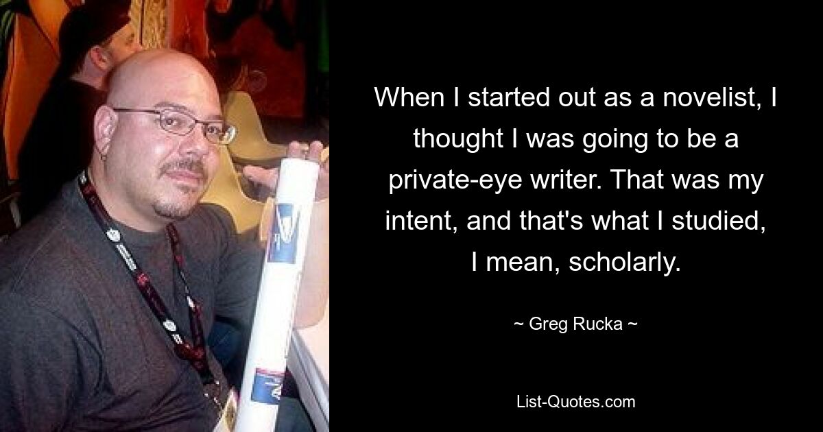 When I started out as a novelist, I thought I was going to be a private-eye writer. That was my intent, and that's what I studied, I mean, scholarly. — © Greg Rucka