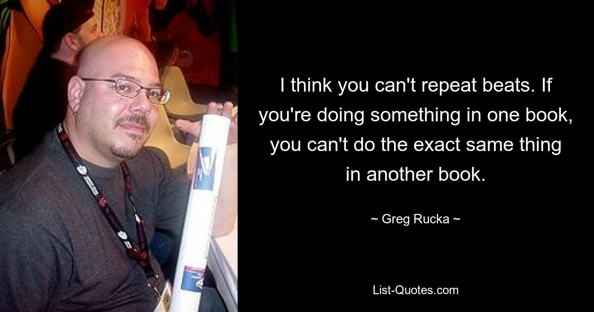 I think you can't repeat beats. If you're doing something in one book, you can't do the exact same thing in another book. — © Greg Rucka