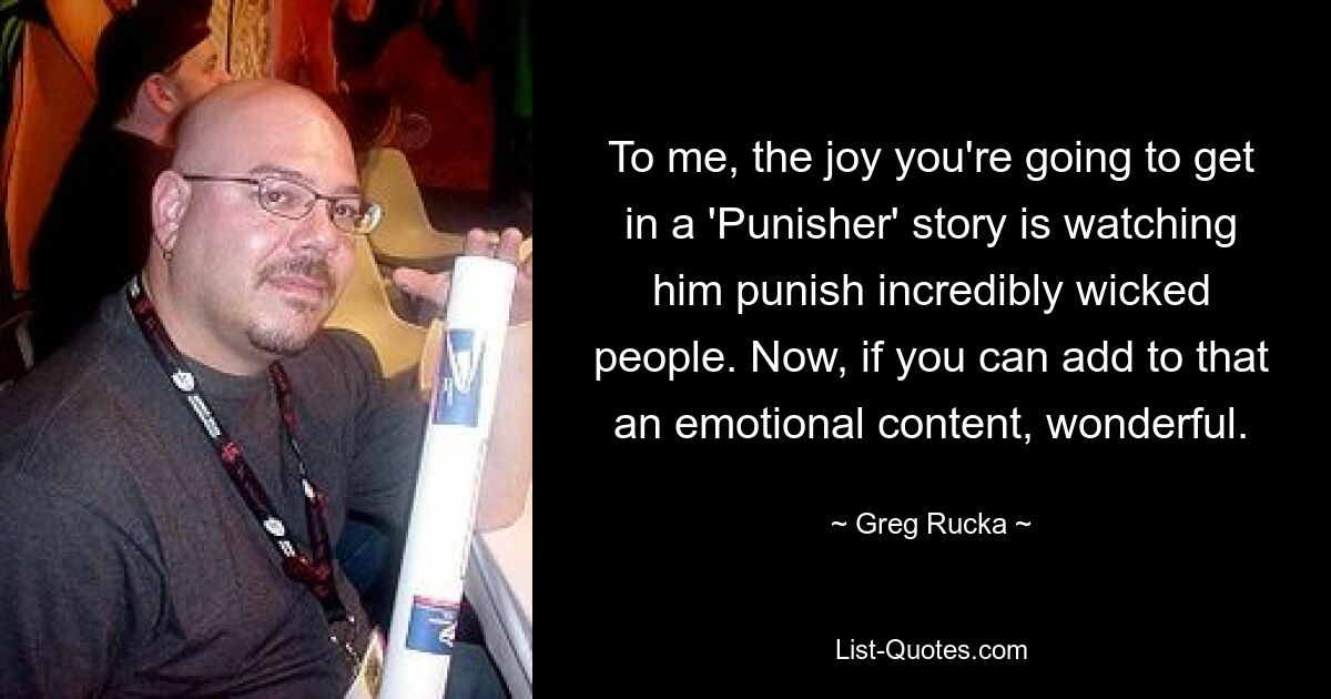 To me, the joy you're going to get in a 'Punisher' story is watching him punish incredibly wicked people. Now, if you can add to that an emotional content, wonderful. — © Greg Rucka