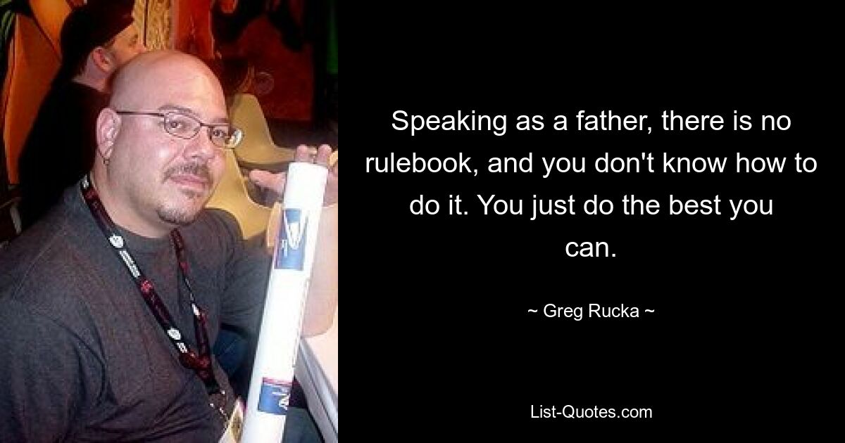 Speaking as a father, there is no rulebook, and you don't know how to do it. You just do the best you can. — © Greg Rucka