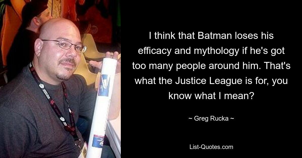 I think that Batman loses his efficacy and mythology if he's got too many people around him. That's what the Justice League is for, you know what I mean? — © Greg Rucka