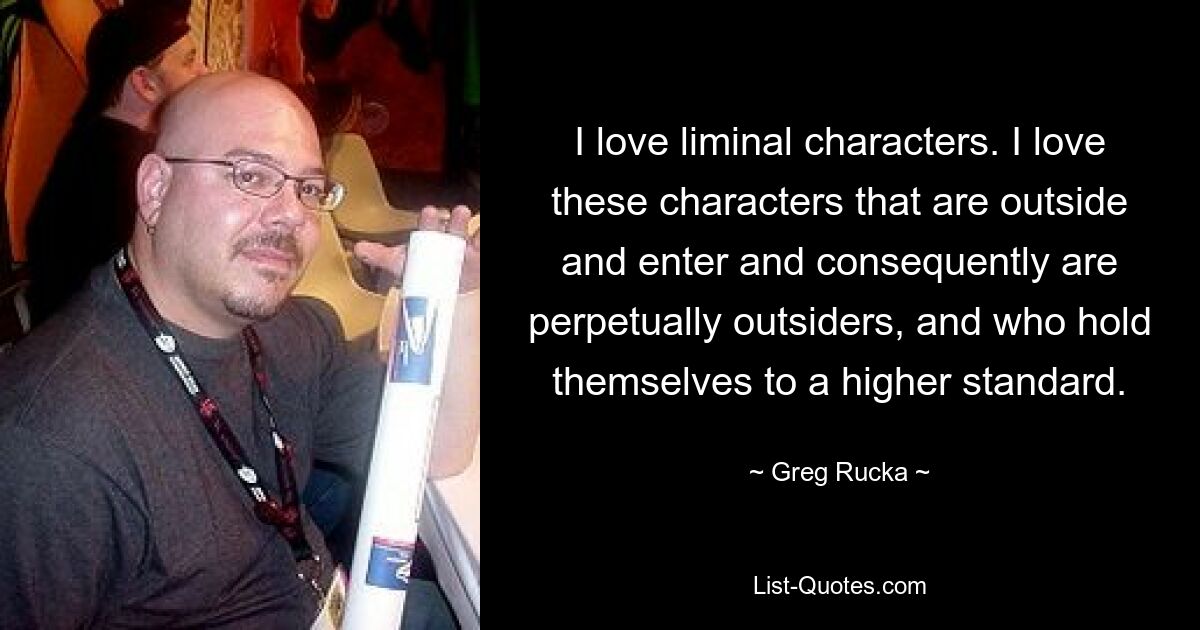 I love liminal characters. I love these characters that are outside and enter and consequently are perpetually outsiders, and who hold themselves to a higher standard. — © Greg Rucka