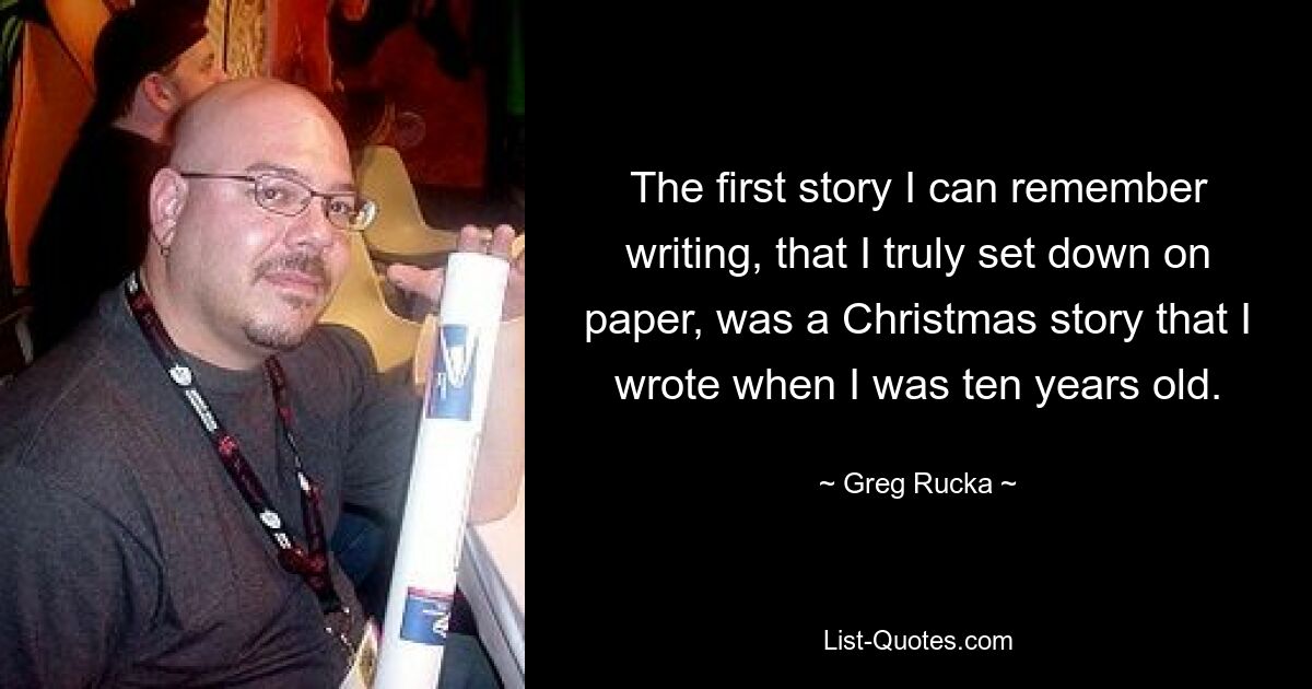 The first story I can remember writing, that I truly set down on paper, was a Christmas story that I wrote when I was ten years old. — © Greg Rucka