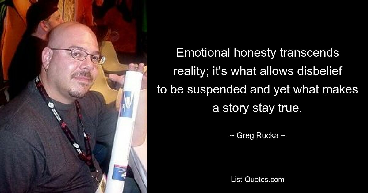 Emotional honesty transcends reality; it's what allows disbelief to be suspended and yet what makes a story stay true. — © Greg Rucka