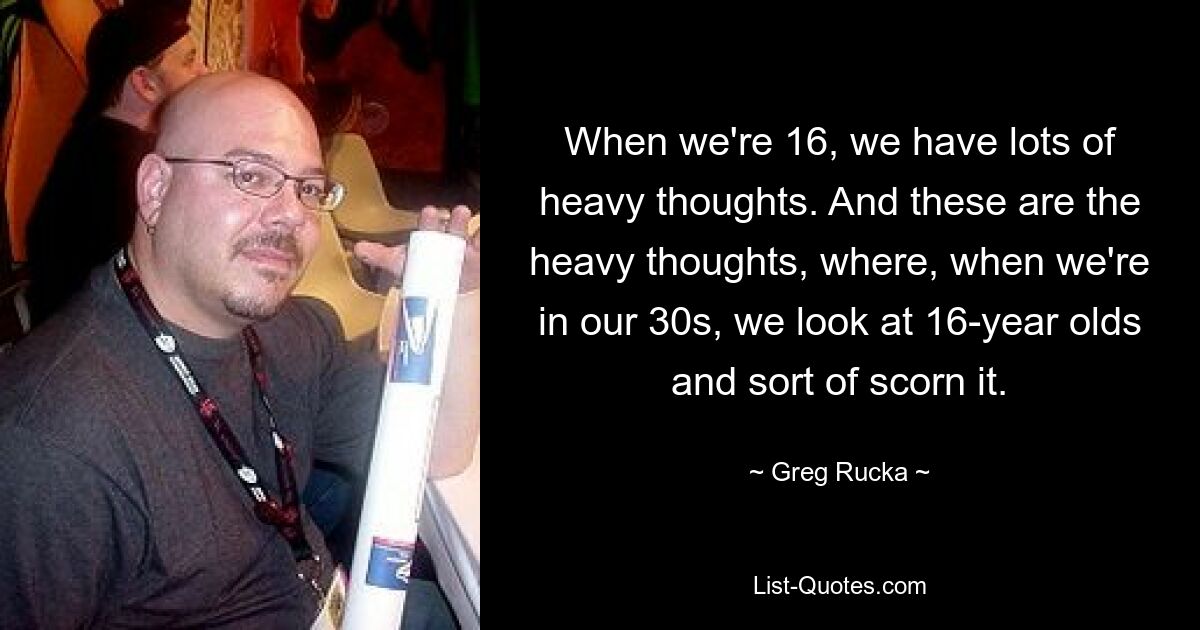 When we're 16, we have lots of heavy thoughts. And these are the heavy thoughts, where, when we're in our 30s, we look at 16-year olds and sort of scorn it. — © Greg Rucka