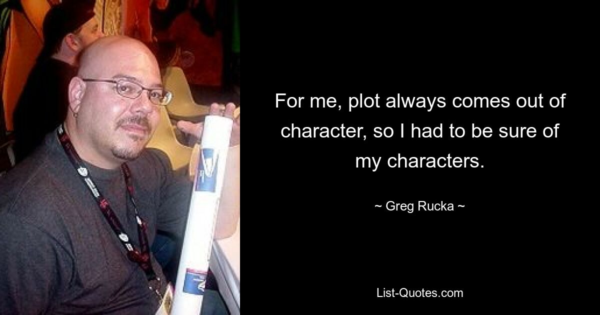 For me, plot always comes out of character, so I had to be sure of my characters. — © Greg Rucka