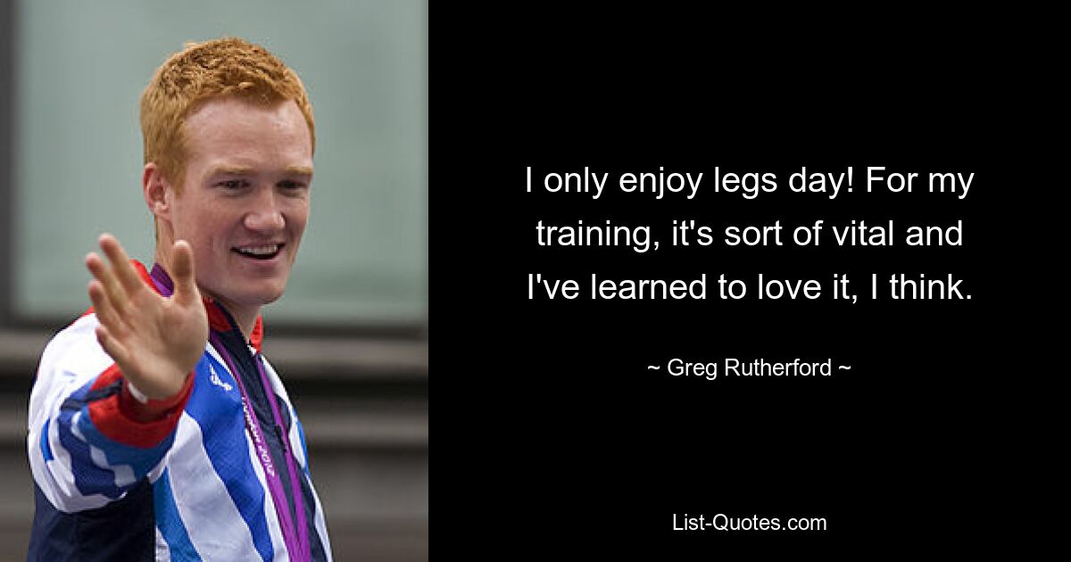 I only enjoy legs day! For my training, it's sort of vital and I've learned to love it, I think. — © Greg Rutherford