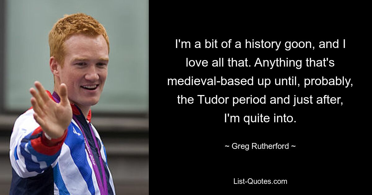 I'm a bit of a history goon, and I love all that. Anything that's medieval-based up until, probably, the Tudor period and just after, I'm quite into. — © Greg Rutherford