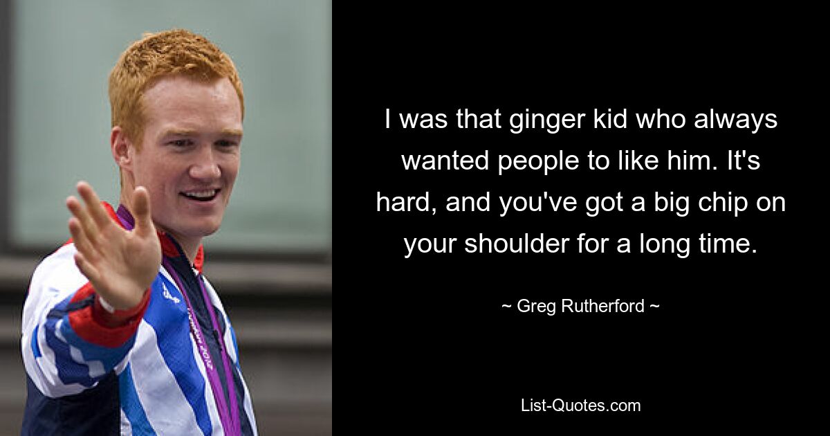 I was that ginger kid who always wanted people to like him. It's hard, and you've got a big chip on your shoulder for a long time. — © Greg Rutherford