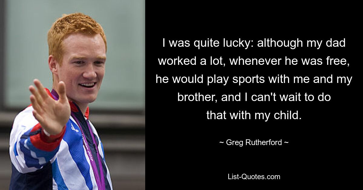 I was quite lucky: although my dad worked a lot, whenever he was free, he would play sports with me and my brother, and I can't wait to do that with my child. — © Greg Rutherford