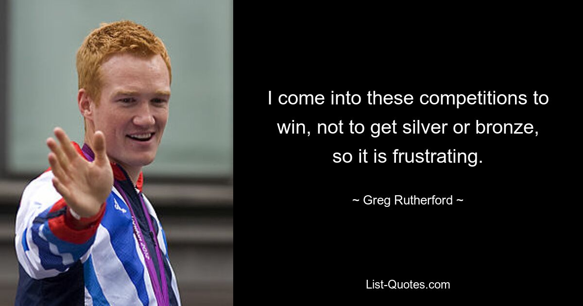 I come into these competitions to win, not to get silver or bronze, so it is frustrating. — © Greg Rutherford