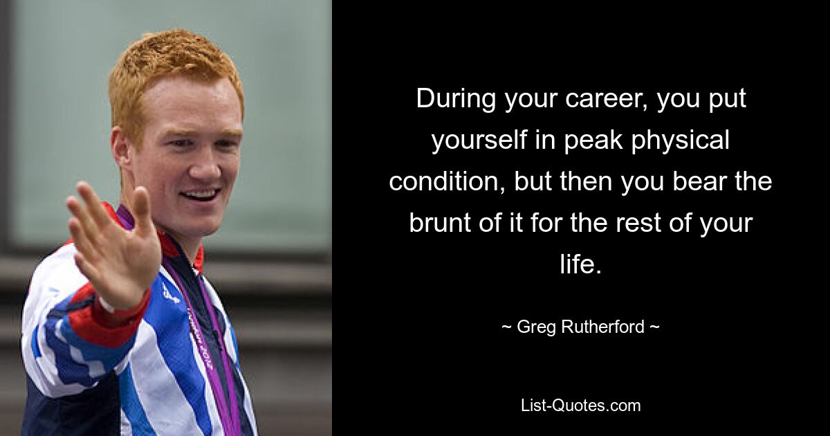 During your career, you put yourself in peak physical condition, but then you bear the brunt of it for the rest of your life. — © Greg Rutherford