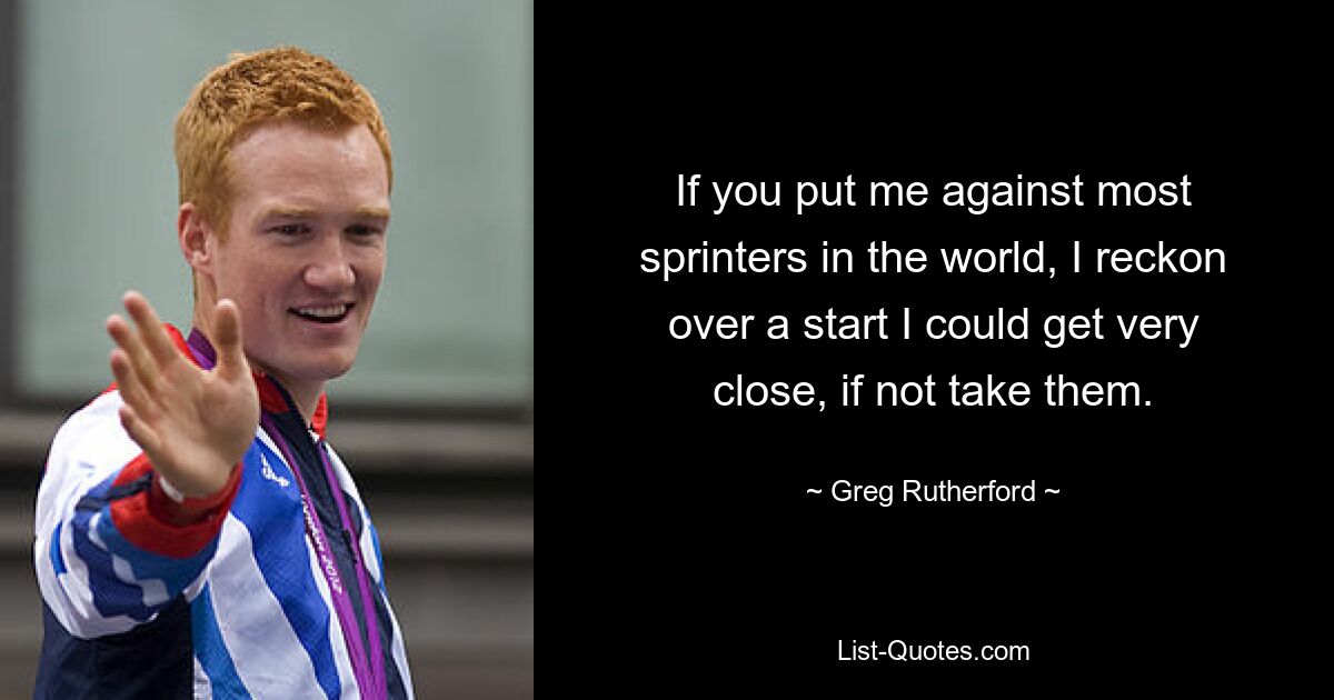 If you put me against most sprinters in the world, I reckon over a start I could get very close, if not take them. — © Greg Rutherford