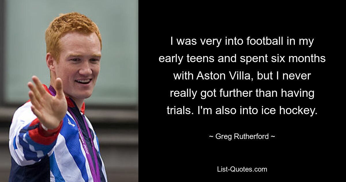 I was very into football in my early teens and spent six months with Aston Villa, but I never really got further than having trials. I'm also into ice hockey. — © Greg Rutherford