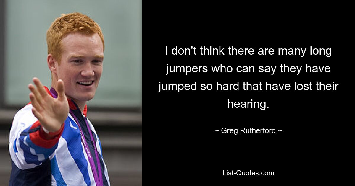 Ich glaube nicht, dass es viele Weitspringer gibt, die sagen können, dass sie so stark gesprungen sind, dass sie ihr Gehör verloren haben. — © Greg Rutherford 