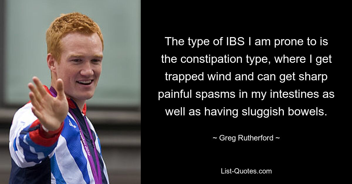 The type of IBS I am prone to is the constipation type, where I get trapped wind and can get sharp painful spasms in my intestines as well as having sluggish bowels. — © Greg Rutherford