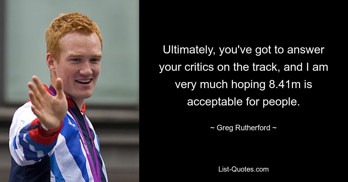 Ultimately, you've got to answer your critics on the track, and I am very much hoping 8.41m is acceptable for people. — © Greg Rutherford