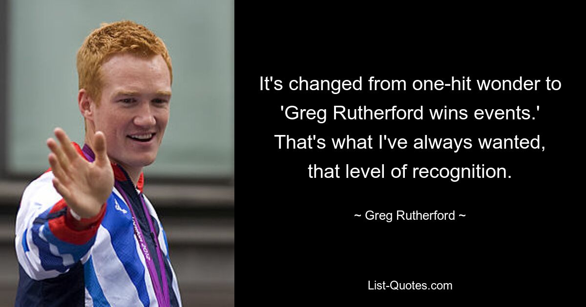 It's changed from one-hit wonder to 'Greg Rutherford wins events.' That's what I've always wanted, that level of recognition. — © Greg Rutherford