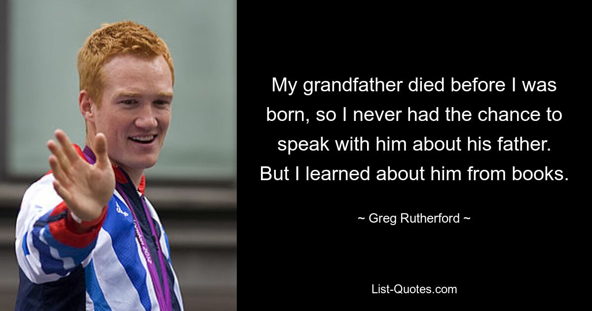 My grandfather died before I was born, so I never had the chance to speak with him about his father. But I learned about him from books. — © Greg Rutherford