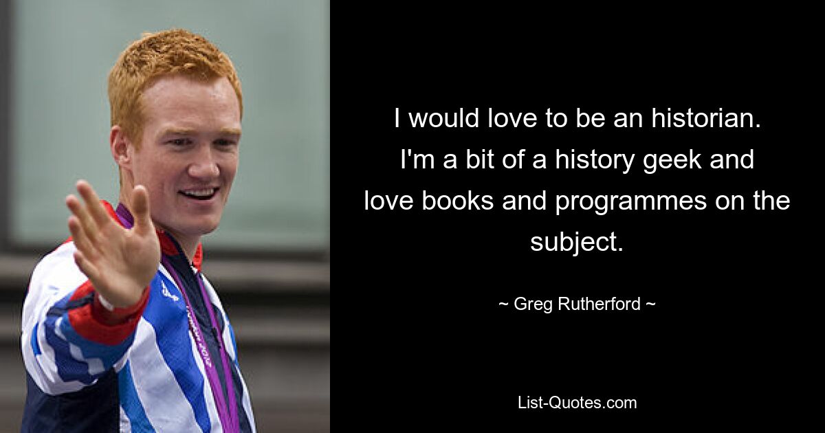 I would love to be an historian. I'm a bit of a history geek and love books and programmes on the subject. — © Greg Rutherford