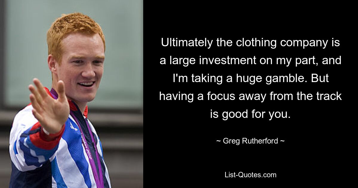 Ultimately the clothing company is a large investment on my part, and I'm taking a huge gamble. But having a focus away from the track is good for you. — © Greg Rutherford