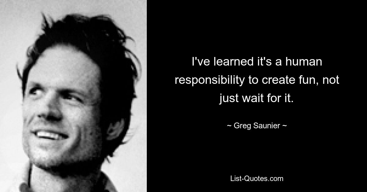 I've learned it's a human responsibility to create fun, not just wait for it. — © Greg Saunier