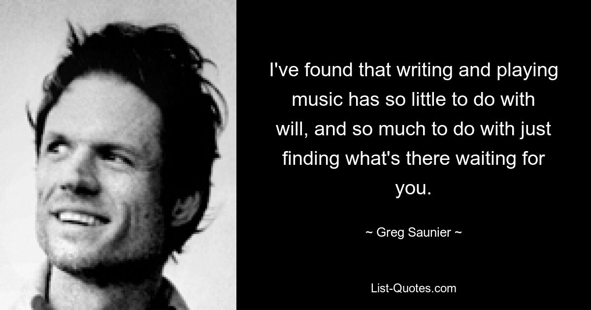 I've found that writing and playing music has so little to do with will, and so much to do with just finding what's there waiting for you. — © Greg Saunier