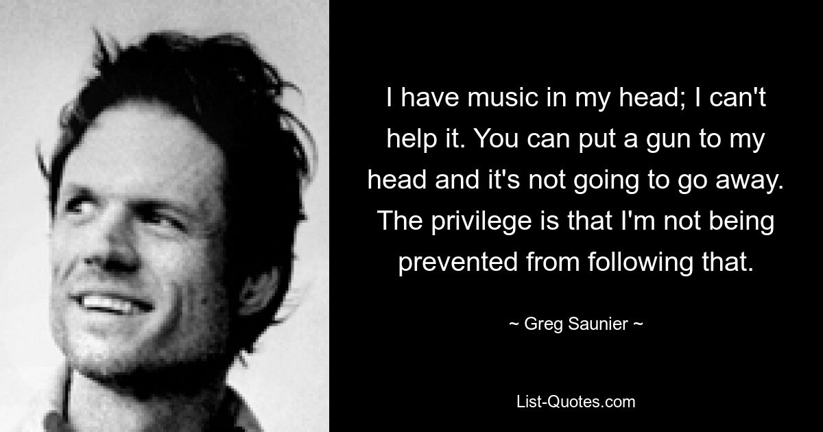 I have music in my head; I can't help it. You can put a gun to my head and it's not going to go away. The privilege is that I'm not being prevented from following that. — © Greg Saunier