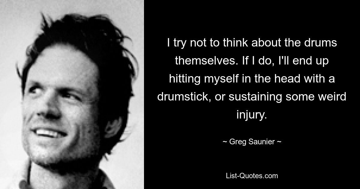 I try not to think about the drums themselves. If I do, I'll end up hitting myself in the head with a drumstick, or sustaining some weird injury. — © Greg Saunier