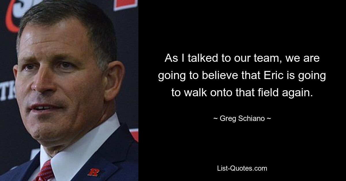 As I talked to our team, we are going to believe that Eric is going to walk onto that field again. — © Greg Schiano