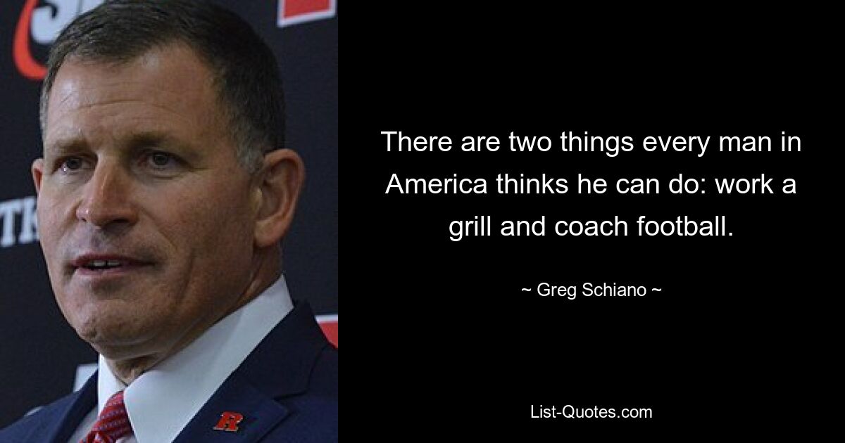 There are two things every man in America thinks he can do: work a grill and coach football. — © Greg Schiano