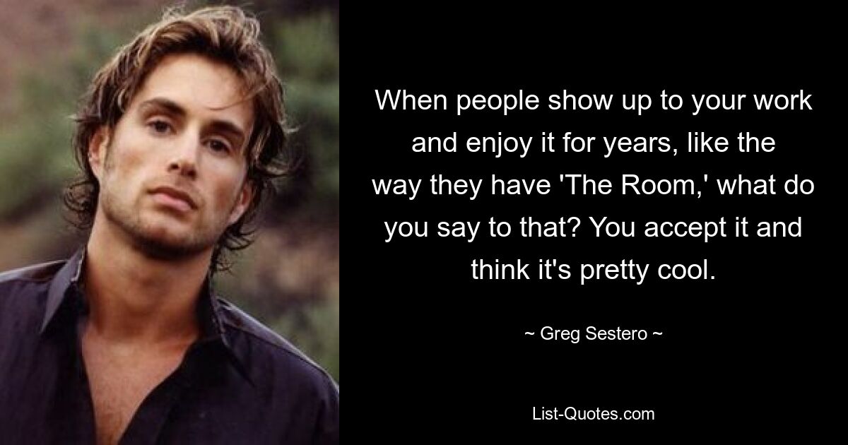 When people show up to your work and enjoy it for years, like the way they have 'The Room,' what do you say to that? You accept it and think it's pretty cool. — © Greg Sestero