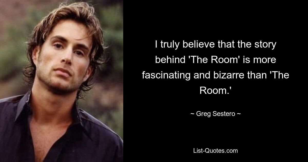 I truly believe that the story behind 'The Room' is more fascinating and bizarre than 'The Room.' — © Greg Sestero