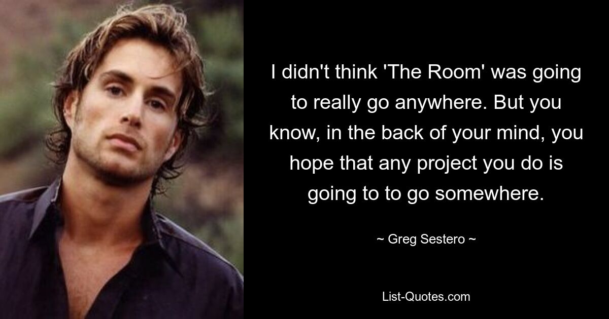 I didn't think 'The Room' was going to really go anywhere. But you know, in the back of your mind, you hope that any project you do is going to to go somewhere. — © Greg Sestero