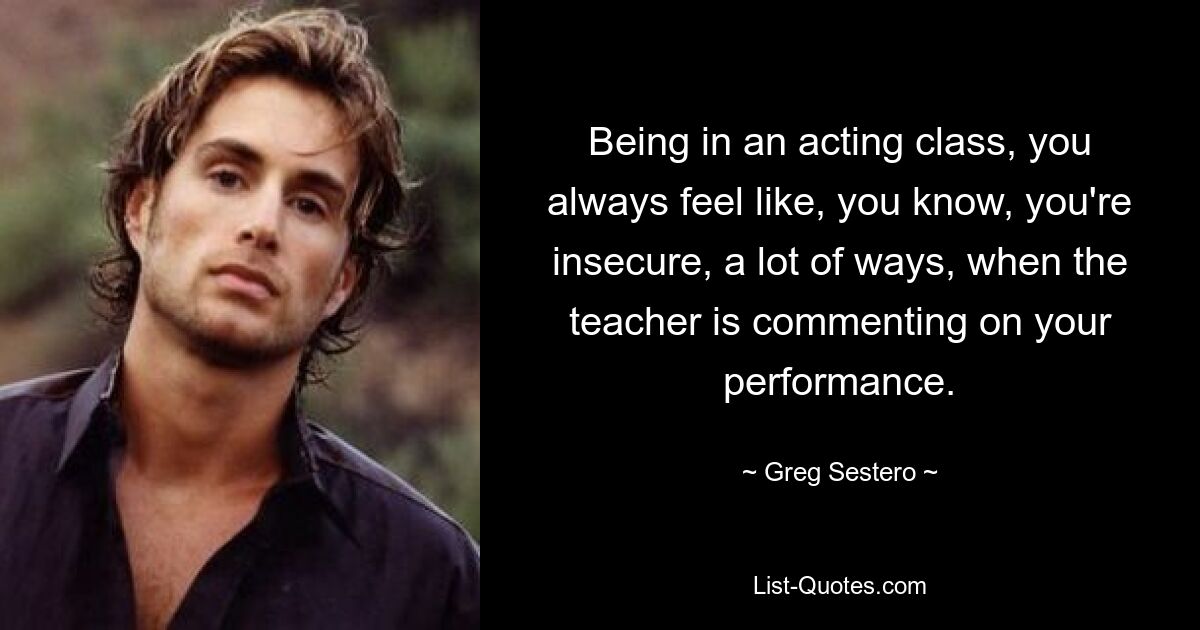 Being in an acting class, you always feel like, you know, you're insecure, a lot of ways, when the teacher is commenting on your performance. — © Greg Sestero